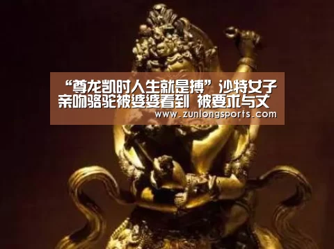 “尊龙凯时人生就是搏”沙特女子亲吻骆驼被婆婆看到 被要求与丈夫离婚(图2) 尊龙凯时官网