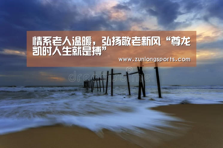 情系老人温暖,弘扬敬老新风“尊龙凯时人生就是搏”(图2) 尊龙凯时